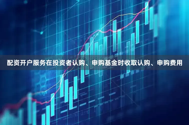 配资开户服务在投资者认购、申购基金时收取认购、申购费用