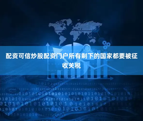 配资可信炒股配资门户所有剩下的国家都要被征收关税