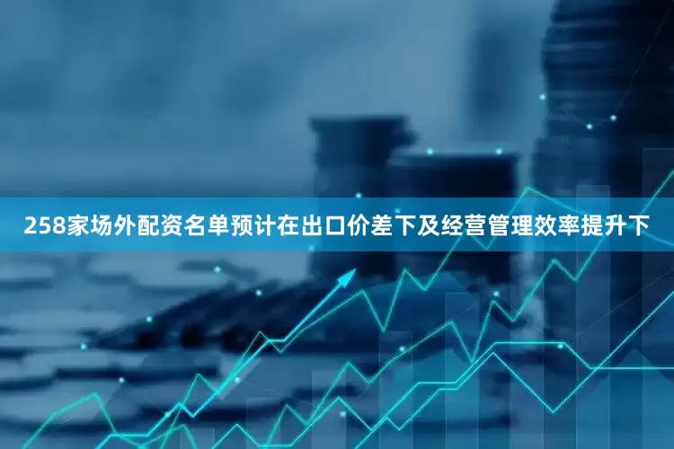258家场外配资名单预计在出口价差下及经营管理效率提升下