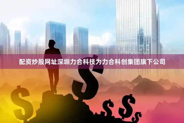 配资炒股网址深圳力合科技为力合科创集团旗下公司