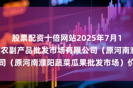股票配资十倍网站2025年7月16日河南濮阳宏进农副产品批发市场有限公司(原河南濮阳蔬菜瓜果批发市场)价格行情