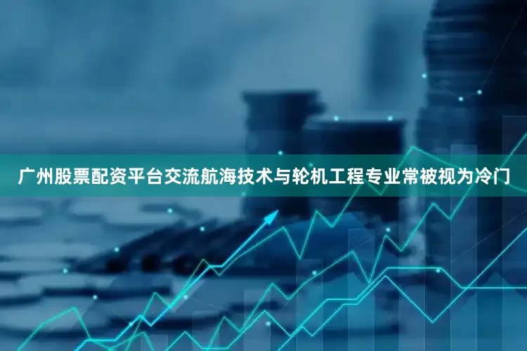 广州股票配资平台交流航海技术与轮机工程专业常被视为冷门