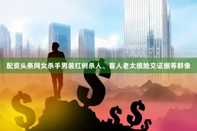 配资头条网女杀手男装扛树杀人、盲人老太摸脸交证据等群像