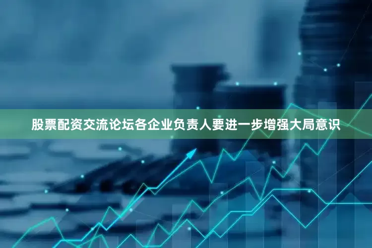股票配资交流论坛各企业负责人要进一步增强大局意识
