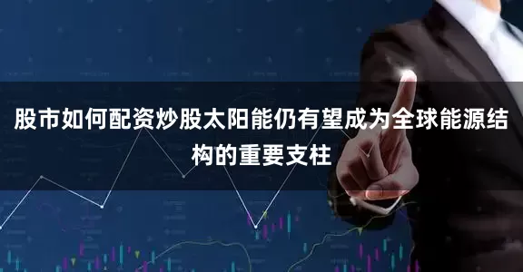 股市如何配资炒股太阳能仍有望成为全球能源结构的重要支柱